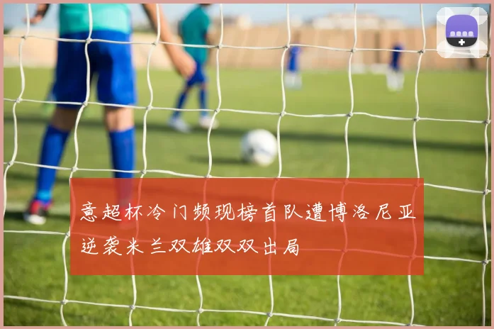 意超杯冷门频现榜首队遭博洛尼亚逆袭米兰双雄双双出局